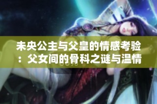 未央公主與父皇的情感考驗：父女間的骨科之謎與溫情糾葛