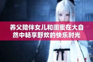 養父陪伴女兒和閨蜜在大自然中暢享野炊的快樂時光