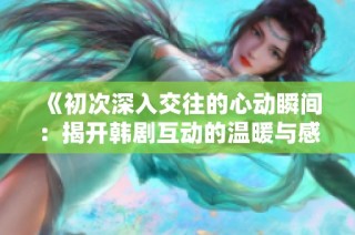 《初次深入交往的心動(dòng)瞬間：揭開(kāi)韓劇互動(dòng)的溫暖與感動(dòng)》
