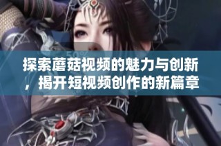 探索蘑菇視頻的魅力與創(chuàng)新，揭開短視頻創(chuàng)作的新篇章