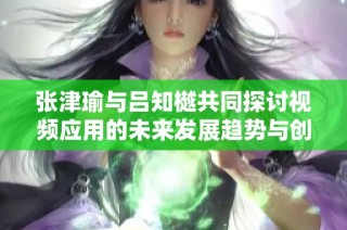 張津瑜與呂知樾共同探討視頻應用的未來發展趨勢與創新機制