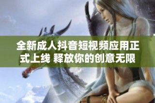 全新成人抖音短視頻應用正式上線 釋放你的創意無限可能