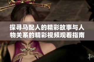探尋馬配人的精彩故事與人物關系的精彩視頻觀看指南