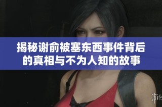 揭秘謝俞被塞東西事件背后的真相與不為人知的故事