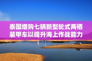 泰國增購七輛新型輪式兩棲裝甲車以提升海上作戰能力
