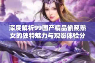 深度解析99國產(chǎn)精品偷窺熟女的獨(dú)特魅力與觀影體驗分享