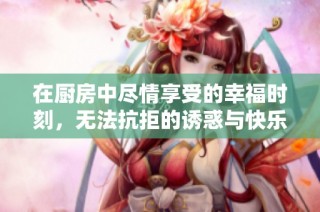 在廚房中盡情享受的幸福時(shí)刻，無(wú)法抗拒的誘惑與快樂(lè)體驗(yàn)