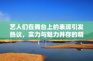 藝人們在舞臺上的表現引發熱議，實力與魅力并存的精彩瞬間