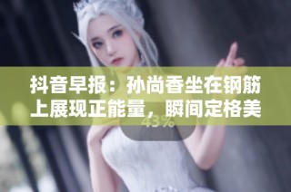 抖音早報(bào)：孫尚香坐在鋼筋上展現(xiàn)正能量，瞬間定格美好時(shí)刻