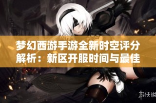 夢幻西游手游全新時空評分解析：新區(qū)開服時間與最佳游戲策略揭秘