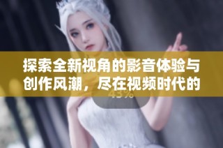 探索全新視角的影音體驗與創作風潮，盡在視頻時代的魅力世界中