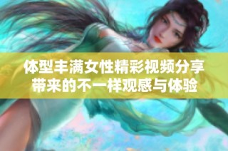 體型豐滿女性精彩視頻分享帶來的不一樣觀感與體驗