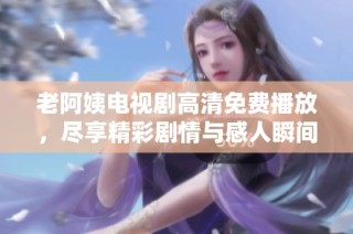 老阿姨電視劇高清免費播放，盡享精彩劇情與感人瞬間