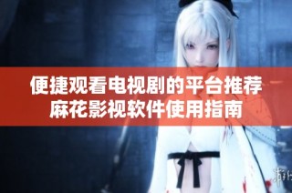 便捷觀看電視劇的平臺推薦麻花影視軟件使用指南