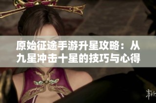 原始征途手游升星攻略：從九星沖擊十星的技巧與心得分享