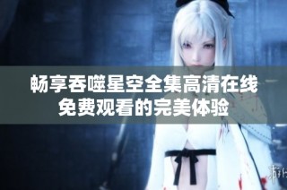 暢享吞噬星空全集高清在線免費(fèi)觀看的完美體驗(yàn)