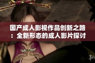 國(guó)產(chǎn)成人影視作品創(chuàng)新之路：全新形態(tài)的成人影片探討與發(fā)展