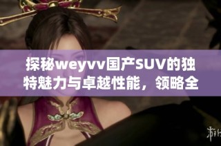 探秘weyvv國產SUV的獨特魅力與卓越性能，領略全新駕馭體驗