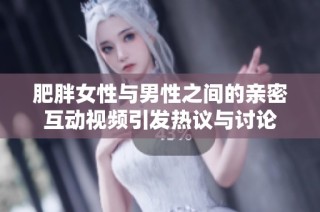 肥胖女性與男性之間的親密互動視頻引發(fā)熱議與討論