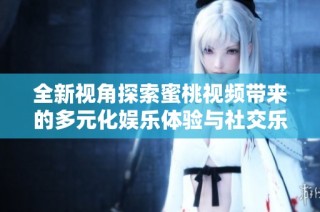 全新視角探索蜜桃視頻帶來的多元化娛樂體驗與社交樂趣