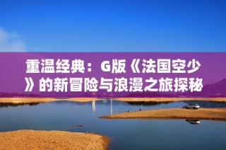 重溫經典：G版《法國空少》的新冒險與浪漫之旅探秘
