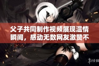 父子共同制作視頻展現溫情瞬間，感動無數網友激贊不已