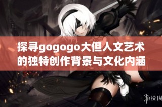 探尋gogogo大但人文藝術(shù)的獨特創(chuàng)作背景與文化內(nèi)涵之旅