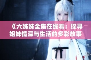 《六姊妹全集在線看：探尋姐妹情深與生活的多彩故事》