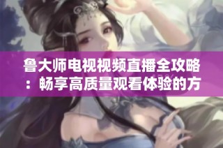 魯大師電視視頻直播全攻略：暢享高質量觀看體驗的方法與技巧