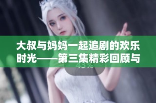 大叔與媽媽一起追劇的歡樂時光——第三集精彩回顧與討論