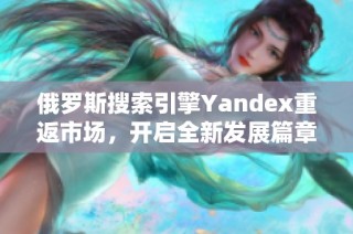 俄羅斯搜索引擎Yandex重返市場，開啟全新發(fā)展篇章