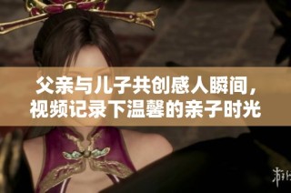 父親與兒子共創(chuàng)感人瞬間，視頻記錄下溫馨的親子時(shí)光與心靈交流
