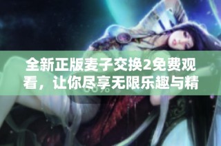 全新正版麥子交換2免費觀看，讓你盡享無限樂趣與精彩體驗！