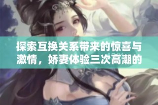 探索互換關系帶來的驚喜與激情，嬌妻體驗三次高潮的故事