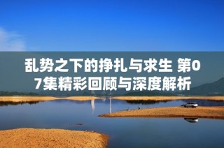 亂勢之下的掙扎與求生 第07集精彩回顧與深度解析