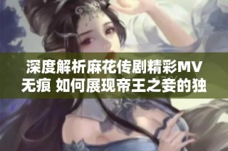 深度解析麻花傳劇精彩MV無痕 如何展現帝王之妾的獨特魅力