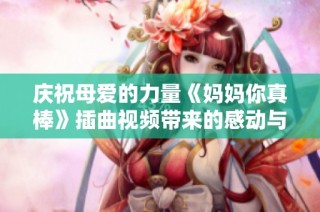 慶祝母愛的力量《媽媽你真棒》插曲視頻帶來的感動與溫暖