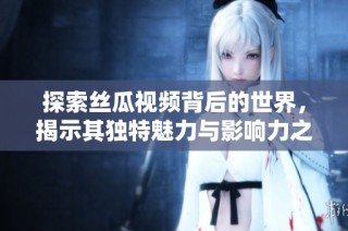 探索絲瓜視頻背后的世界，揭示其獨特魅力與影響力之旅