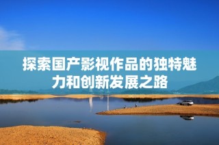 探索國產影視作品的獨特魅力和創新發展之路
