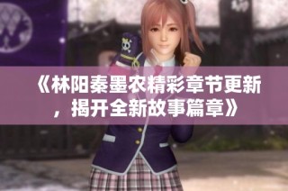 《林陽秦墨農(nóng)精彩章節(jié)更新，揭開全新故事篇章》