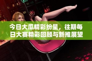 今日大瓜精彩紛呈，往期每日大賽精彩回顧與新推展望一網打盡
