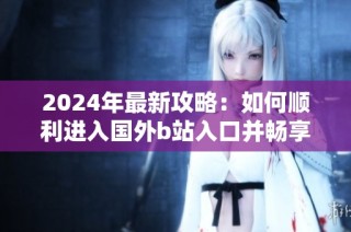 2024年最新攻略：如何順利進入國外b站入口并暢享精彩內容