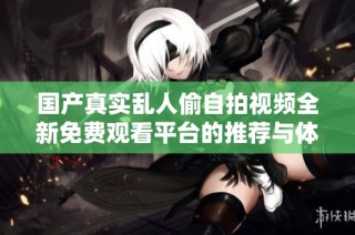 國產真實亂人偷自拍視頻全新免費觀看平臺的推薦與體驗分享