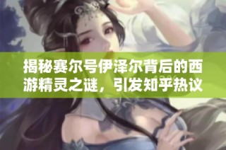 揭秘賽爾號伊澤爾背后的西游精靈之謎，引發知乎熱議探討