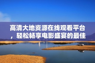 高清大地資源在線觀看平臺(tái)，輕松暢享電影盛宴的最佳選擇