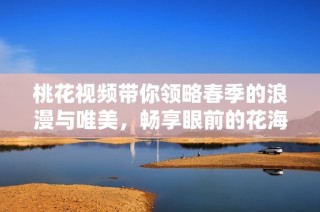 桃花視頻帶你領略春季的浪漫與唯美，暢享眼前的花海之美