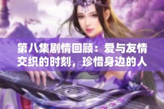 第八集劇情回顧：愛與友情交織的時刻，珍惜身邊的人才是最重要的