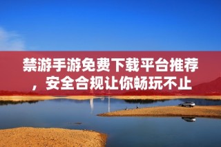 禁游手游免費下載平臺推薦，安全合規讓你暢玩不止