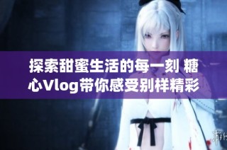 探索甜蜜生活的每一刻 糖心Vlog帶你感受別樣精彩瞬間
