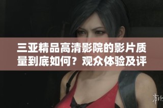 三亞精品高清影院的影片質(zhì)量到底如何？觀眾體驗及評價全揭秘